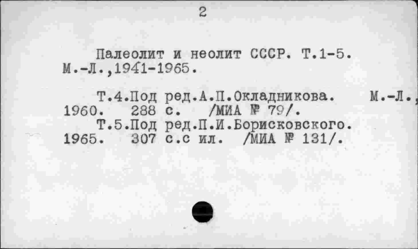 ﻿2
Палеолит и неолит СССР. Т.1-5.
М.-Л.,1941-1965.
Т.4.Под ред.А.П.Окладникова. М.-Л.
1960.	288 с. /МИА !Р 79/.
Т.б.Под ред.П.И.Борисковского. 1965.	307 с.с ил. /МИА IP 131/.